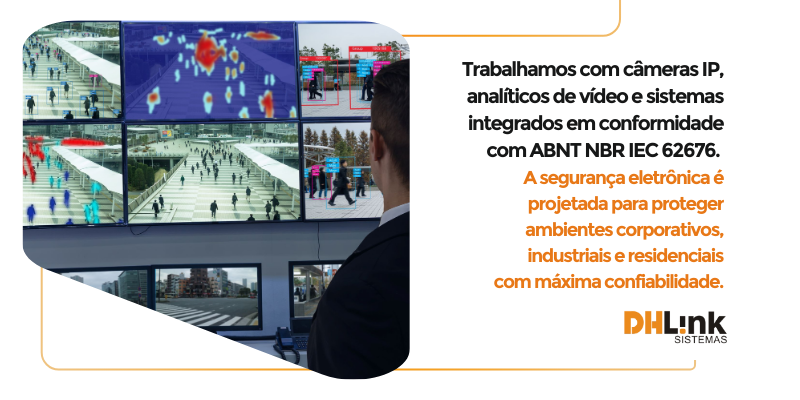 Sistemas de Segurança Eletrônica
O que é:
 Instalação de equipamentos e sistemas para monitoramento, controle de acesso e segurança patrimonial.
Inclui:
CFTV com vídeo analítico (câmeras de vigilância).
Controle de acesso (cartões, biometria).
 Soluções integradas de segurança física e lógica baseadas em normas da ABNT NBR IEC 62676 (CFTV) e NBR 15247 (sistemas de alarme).
Componentes:
CFTV com câmeras IP, NVRs, analíticos de vídeo (reconhecimento facial, perímetro virtual).
Controle de acesso com leitores RFID, biometria, catracas e torniquetes.
Alarmes com sensores infravermelhos, magnéticos, micro-ondas e duplos.
Cabeamento estruturado com cabos UTP e fibra óptica.
Exemplo prático:
Em um empreendimento, a DHLink instala um sistema de CFTV, por vídeo analítico,  sistemas de alarme e controles de acesso. 
